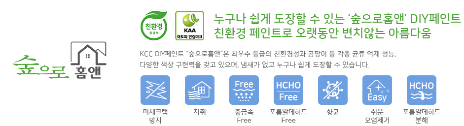 KCC숲으로홈앤은 환경부 지정 친환경 인증마크 취득 및 KAA아토피 안심마크를 취득하였으며 누구나 쉽게 도장할 수 있는 DIY페인트이자 친환경 페인트로 오랫동안 변치않는 아름다움을 유지합니다. KCC DIY페인트 숲으로홈앤은 최우수 등급의 친환경성과 곰팡이 등 각종 균류 억제 성능, 다양한 색상 구현력을 갖고 있으며, 냄새가 없고 누구나 쉽게 도장할 수 있습니다. 또한 미세크랙방지, 저취, 중금속으로부터 안전함, 프롬알데히드으로부터 안전함, 향균, 쉬운 오염제거, 우수한 프롬알데히드 분해와 같은 7가지 특징을 갖추고 있습니다.